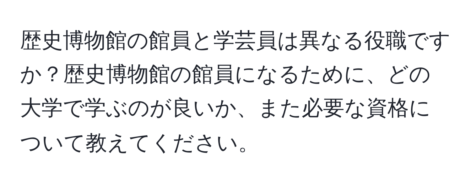 歴史博物館の館員と学芸員は異なる役職ですか？歴史博物館の館員になるために、どの大学で学ぶのが良いか、また必要な資格について教えてください。