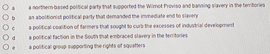 a a northern-based political party that supported the Wilmot Proviso and banning slavery in the territories
b an abolitionist political party that demanded the immediate end to slavery
C a political coalition of farmers that sought to curb the excesses of industrial development
d a political faction in the South that embraced slavery in the territories
e a political group supporting the rights of squatters