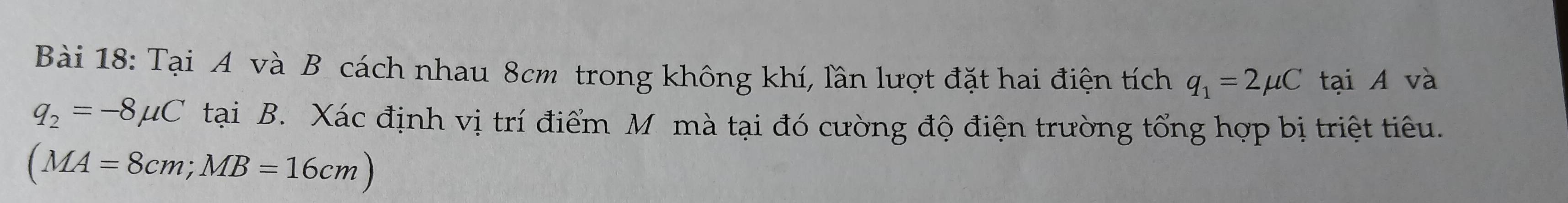 Tại A và B cách nhau 8cm trong không khí, lần lượt đặt hai điện tích q_1=2mu C tại A và
q_2=-8mu C tại B. Xác định vị trí điểm M mà tại đó cường độ điện trường tổng hợp bị triệt tiêu.
(MA=8cm; MB=16cm)