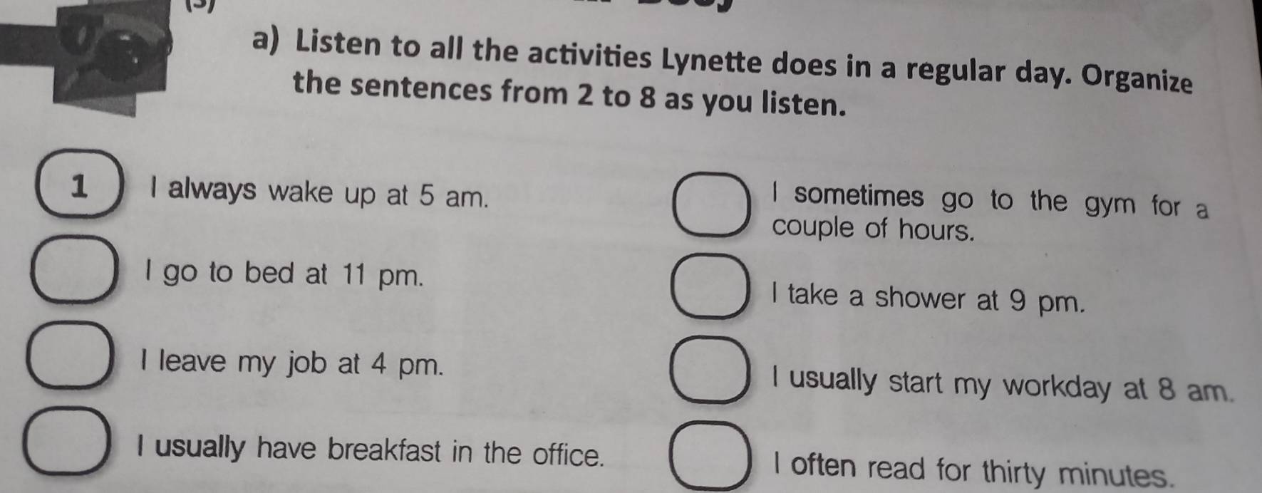 (3)
a) Listen to all the activities Lynette does in a regular day. Organize
the sentences from 2 to 8 as you listen.
1 I always wake up at 5 am.
I sometimes go to the gym for a
couple of hours.
I go to bed at 11 pm. I take a shower at 9 pm.
I leave my job at 4 pm. I usually start my workday at 8 am.
I usually have breakfast in the office. I often read for thirty minutes.