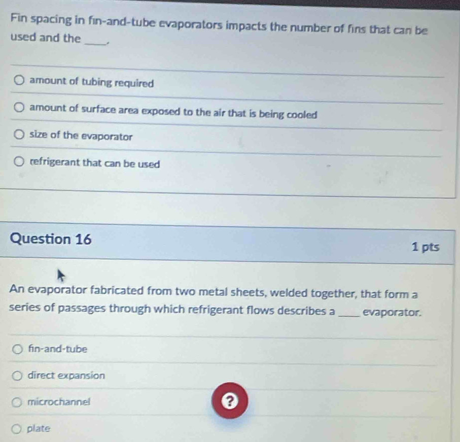 Fin spacing in fin-and-tube evaporators impacts the number of fins that can be
used and the
_
amount of tubing required
amount of surface area exposed to the air that is being cooled
size of the evaporator
refrigerant that can be used
Question 16
1 pts
An evaporator fabricated from two metal sheets, welded together, that form a
series of passages through which refrigerant flows describes a_ evaporator.
fin-and-tube
direct expansion
microchannel
plate