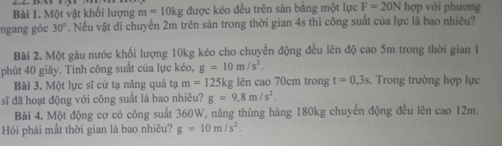 Một vật khối lượng m=10kg được kéo đều trên sàn bằng một lực F=20N hợp với phương 
ngang góc 30°. Nếu vật di chuyển 2m trên sàn trong thời gian 4s thì công suất của lực là bao nhiêu? 
Bài 2. Một gàu nước khối lượng 10kg kéo cho chuyển động đều lên độ cao 5m trong thời gian I 
phút 40 giây. Tính công suất của lực kéo, g=10m/s^2. 
Bài 3. Một lực sĩ cử tạ nâng quả tạ m=125kg lên cao 70cm trong t=0,3s. Trong trường hợp lực 
sĩ đã hoạt động với công suất là bao nhiêu? g=9,8m/s^2. 
Bài 4. Một động cơ có công suất 360W, nâng thùng hàng 180kg chuyển động đều lên cao 12m. 
Hỏi phải mất thời gian là bao nhiêu? g=10m/s^2.