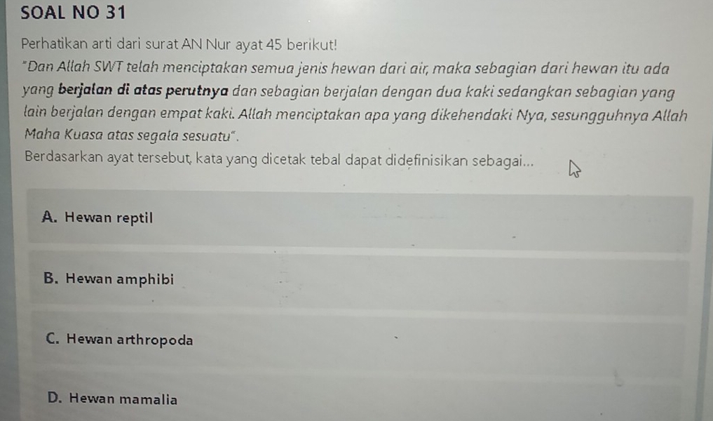 SOAL NO 31
Perhatikan arti dari surat AN Nur ayat 45 berikut!
"Dan Allah SWT telah menciptakan semua jenis hewan dari air, maka sebagian dari hewan itu ada
yang berjalan di atas perutnya dan sebagian berjalan dengan dua kaki sedangkan sebagian yang
lain berjalan dengan empat kaki. Allah menciptakan apa yang dikehendaki Nya, sesungguhnya Allah
Maha Kuasa atas segala sesuatu".
Berdasarkan ayat tersebut, kata yang dicetak tebal dapat didefinisikan sebagai...
A. Hewan reptil
B. Hewan amphibi
C. Hewan arthropoda
D. Hewan mamalia