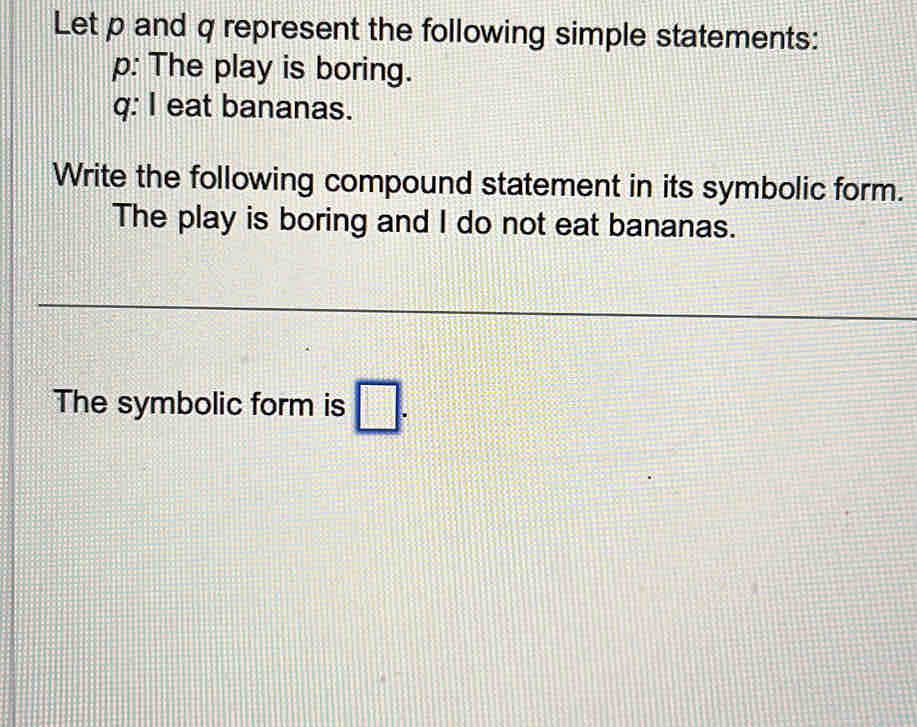 Let p and q represent the following simple statements: 
p: The play is boring. 
q: I eat bananas. 
Write the following compound statement in its symbolic form. 
The play is boring and I do not eat bananas. 
The symbolic form is □.