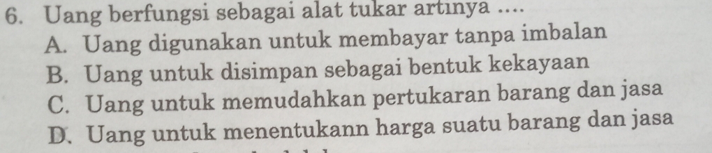 Uang berfungsi sebagai alat tukar artinya ....
A. Uang digunakan untuk membayar tanpa imbalan
B. Uang untuk disimpan sebagai bentuk kekayaan
C. Uang untuk memudahkan pertukaran barang dan jasa
D. Uang untuk menentukann harga suatu barang dan jasa