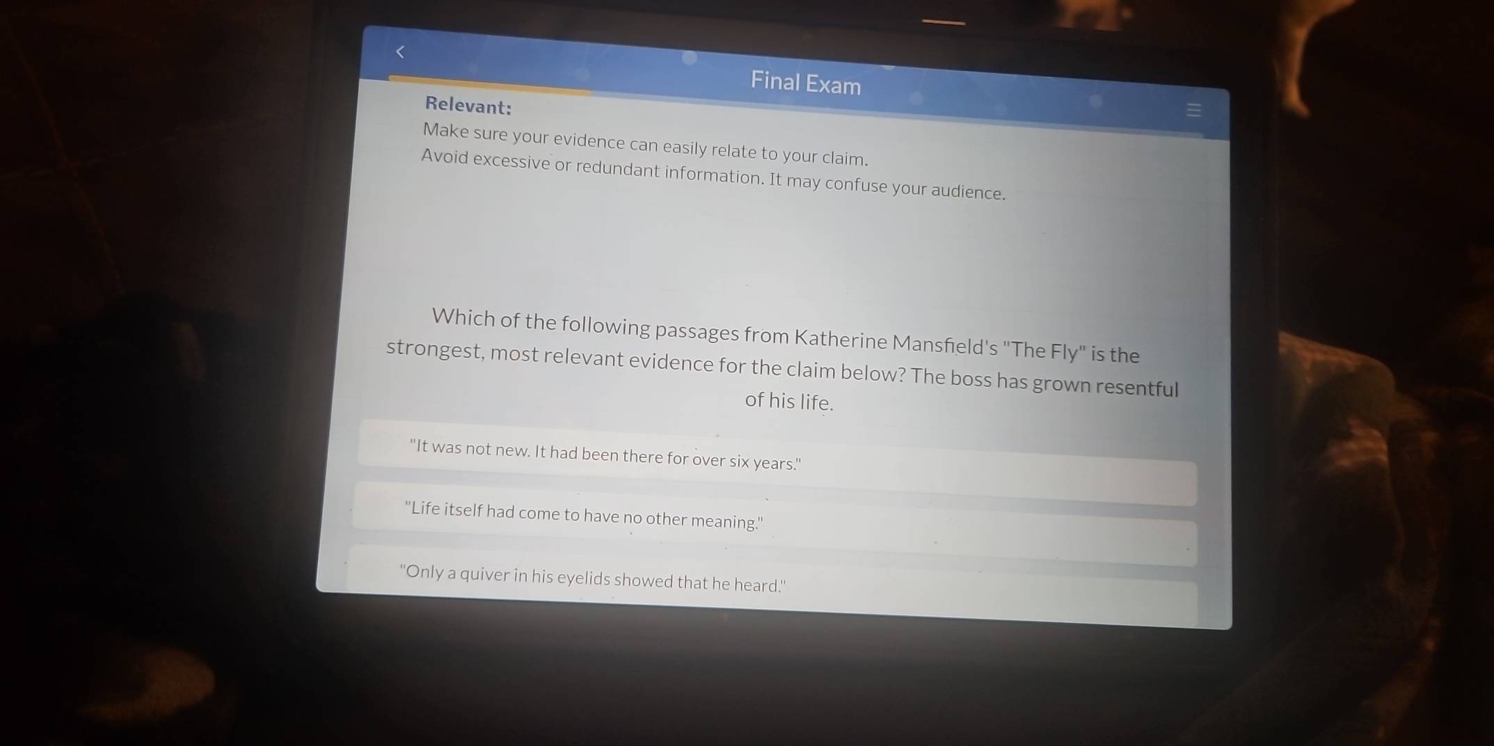 Final Exam
Relevant:
Make sure your evidence can easily relate to your claim.
Avoid excessive or redundant information. It may confuse your audience.
Which of the following passages from Katherine Mansfeld's "The Fly" is the
strongest, most relevant evidence for the claim below? The boss has grown resentful
of his life.
"It was not new. It had been there for over six years."
''Life itself had come to have no other meaning.''
"Only a quiver in his eyelids showed that he heard."