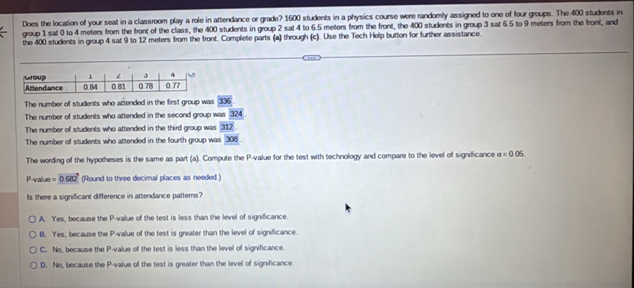 Does the location of your seat in a classroom play a role in attendance or grade? 1600 students in a physics course were randomly assigned to one of four groups. The 400 students in
group 1 sat 0 to 4 meters from the front of the class, the 400 students in group 2 sat 4 to 6.5 meters from the front, the 400 students in group 3 sat 6.5 to 9 meters from the front, and
the 400 students in group 4 sat 9 to 12 meters from the front. Complete parts (a) through (c). Use the Tech Help button for further assistance.
The number of students who attended in the first group was 336
The number of students who attended in the second group was overline 324.
The number of students who attended in the third group was 312.
The number of students who attended in the fourth group was 308
The wording of the hypotheses is the same as part (a). Compute the P -value for the test with technology and compare to the level of significance alpha =0.05.
P -value =0.682 (Round to three decimal places as needed.)
Is there a significant difference in attendance patterns?
A. Yes, because the P -value of the test is less than the level of significance
B. Yes, because the P -value of the test is greater than the level of significance.
C. No, because the P -value of the test is less than the level of significance.
D. No, because the P -value of the test is greater than the level of significance.