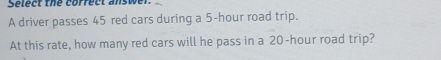Select the correct answer. 
A driver passes 45 red cars during a 5-hour road trip. 
At this rate, how many red cars will he pass in a 20-hour road trip?
