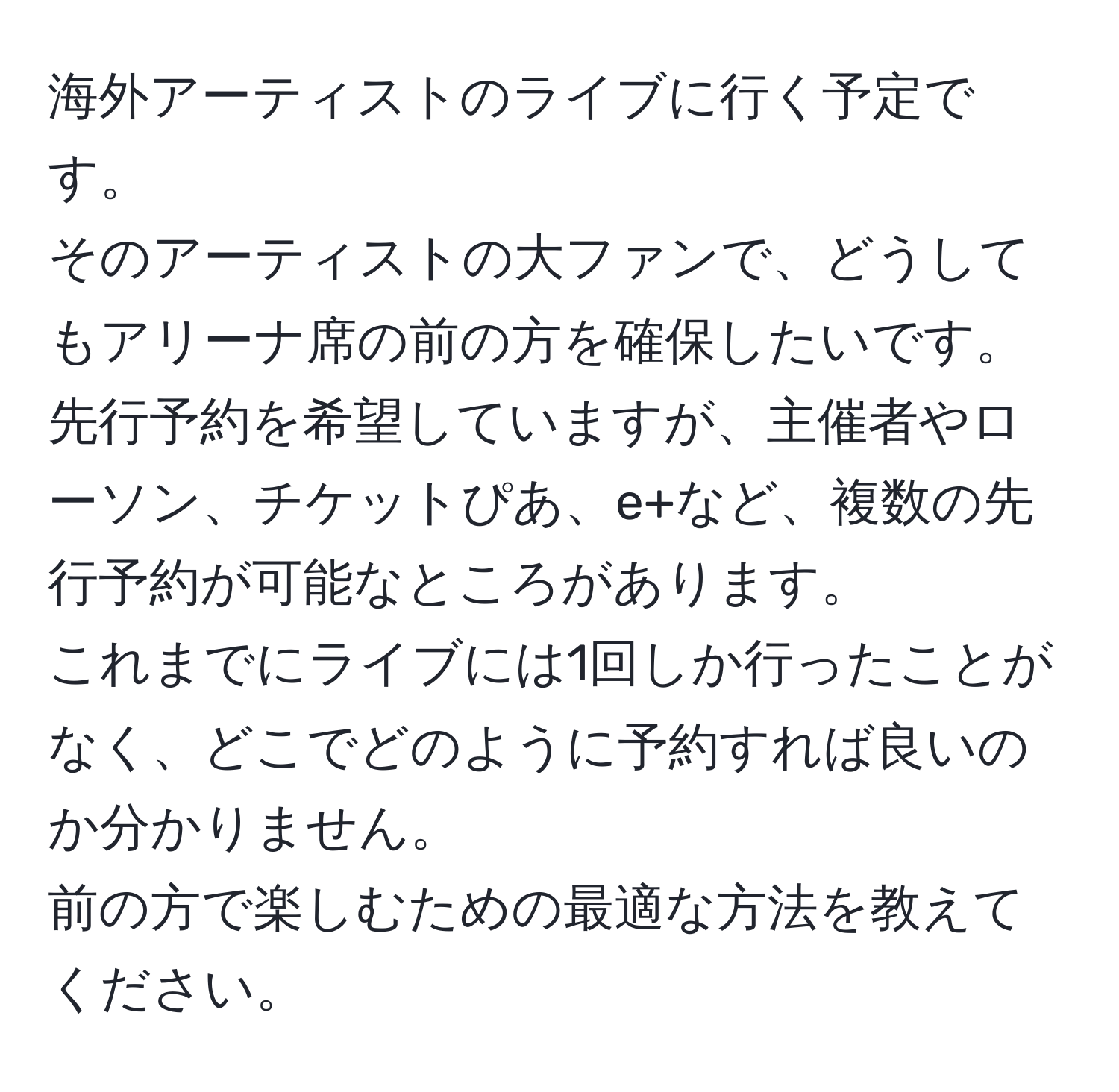 海外アーティストのライブに行く予定です。  
そのアーティストの大ファンで、どうしてもアリーナ席の前の方を確保したいです。  
先行予約を希望していますが、主催者やローソン、チケットぴあ、e+など、複数の先行予約が可能なところがあります。  
これまでにライブには1回しか行ったことがなく、どこでどのように予約すれば良いのか分かりません。  
前の方で楽しむための最適な方法を教えてください。