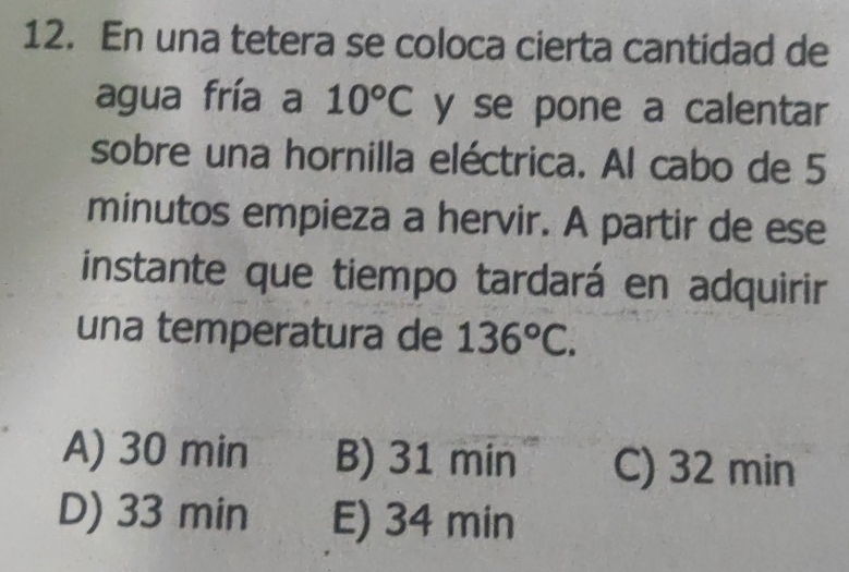 En una tetera se coloca cierta cantidad de
agua fría a 10°C y se pone a calentar
sobre una hornilla eléctrica. Al cabo de 5
minutos empieza a hervir. A partir de ese
instante que tiempo tardará en adquirir
una temperatura de 136°C.
A) 30 min B) 31min C) 32 min
D) 33 min E) 34 min