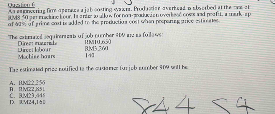 An engineering firm operates a job costing system. Production overhead is absorbed at the rate of
RM8.50 per machine hour. In order to allow for non-production overhead costs and profit, a mark-up
of 60% of prime cost is added to the production cost when preparing price estimates.
The estimated requirements of job number 909 are as follows:
Direct materials RM10,650
Direct labour RM3,260
Machine hours 140
The estimated price notified to the customer for job number 909 will be
A. RM22,256
B. RM22,851
C. RM23,446
D. RM24,160