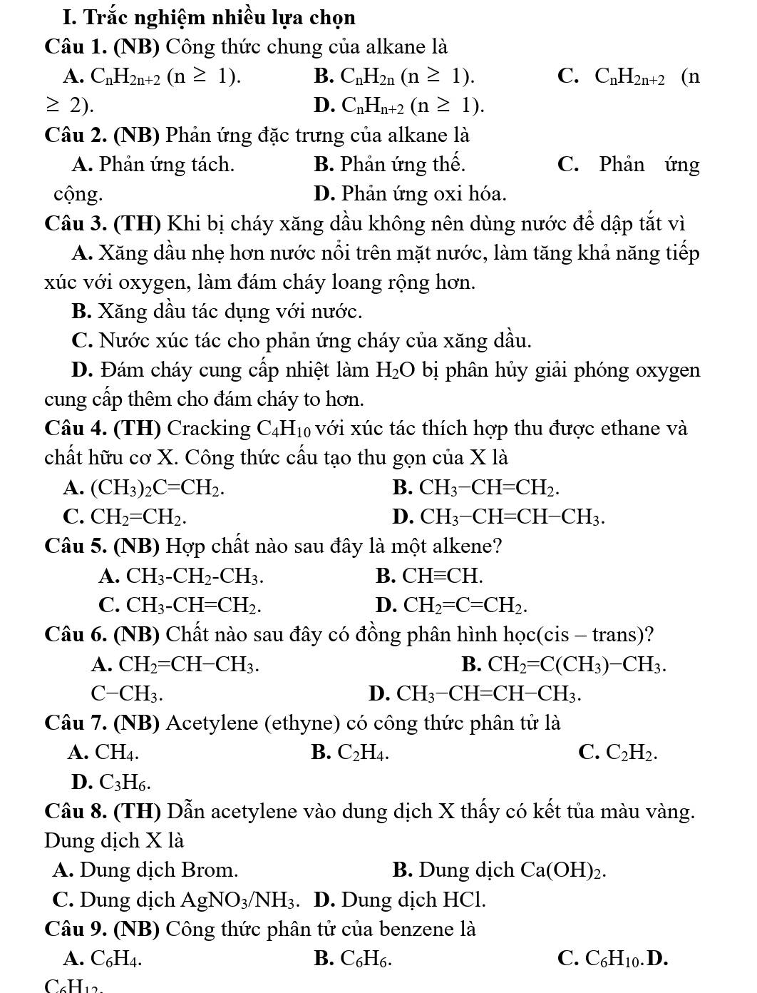 Trắc nghiệm nhiều lựa chọn
Câu 1. (NB) Công thức chung của alkane là
A. C_nH_2n+2(n≥ 1). B. C_nH_2n(n≥ 1). C. C_nH_2n+2 (n
≥ 2).
D. C_nH_n+2(n≥ 1).
Câu 2. (NB) Phản ứng đặc trưng của alkane là
A. Phản ứng tách. B. Phản ứng thế. C. Phản ứng
cộng. D. Phản ứng oxi hóa.
Câu 3. (TH) Khi bị cháy xăng dầu không nên dùng nước để dập tắt vì
A. Xăng dầu nhẹ hơn nước nổi trên mặt nước, làm tăng khả năng tiếp
xúc với oxygen, làm đám cháy loang rộng hơn.
B. Xăng dầu tác dụng với nước.
C. Nước xúc tác cho phản ứng cháy của xăng dầu.
D. Đám cháy cung cấp nhiệt làm H_2O bị phân hủy giải phóng oxygen
cung cấp thêm cho đám cháy to hơn.
Câu 4. (TH) Cracking C4H₁₀ với xúc tác thích hợp thu được ethane và
chất hữu cơ X. Công thức cấu tạo thu gọn của X là
A. (CH_3)_2C=CH_2. B. CH_3-CH=CH_2.
C. CH_2=CH_2. D. CH_3-CH=CH-CH_3.
Câu 5. (NB) Hợp chất nào sau đây là một alkene?
A. CH_3-CH_2-CH_3. B. CHequiv CH.
C. CH_3-CH=CH_2. D. CH_2=C=CH_2.
Câu 6. (NB) Chất nào sau đây có đồng phân hình hoc(cis-trans) ?
A. CH_2=CH-CH_3. B. CH_2=C(CH_3)-CH_3.
C-CH_3.
D. CH_3-CH=CH-CH_3.
Câu 7. (NB) Acetylene (ethyne) có công thức phân tử là
A. CH_4. B. C_2H_4. C. C_2H_2.
D. C_3H_6.
Câu 8. (TH) Dẫn acetylene vào dung dịch X thấy có kết tủa màu vàng.
Dung dịch X là
A. Dung dịch Brom. B. Dung dịch Ca(OH)_2.
C. Dung dịch AgNO_3/NH_3. D. Dung dịch HCl.
Câu 9. (NB) Công thức phân tử của benzene là
A. C_6H_4. B. C₆H₆. C. C_6H_10.D.
C₆H12