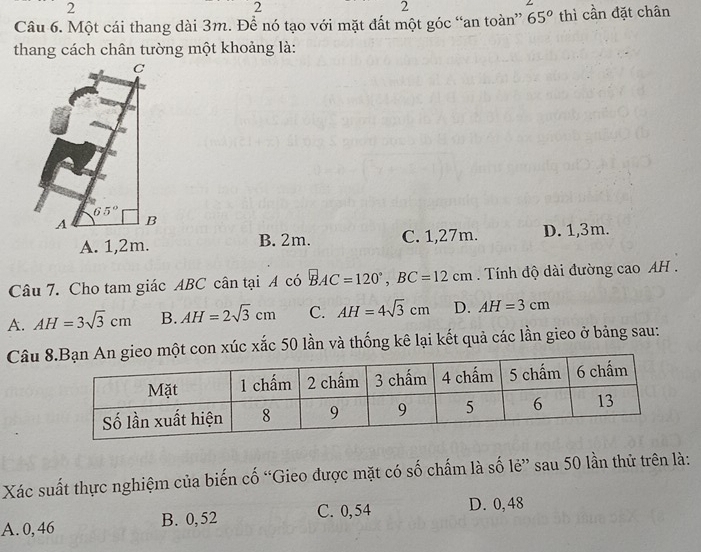 2
2
2
Câu 6. Một cái thang dài 3m. Đề nó tạo với mặt đất một góc “an toàn” 65^o thì cần đặt chân
thang cách chân tường một khoảng là:
C
65°
A B
A. 1,2m. B. 2m. C. 1,27m. D. 1,3m.
Câu 7. Cho tam giác ABC cân tại A có BAC=120°, BC=12cm Tính độ dài đường cao AH.
A. AH=3sqrt(3)cm B. AH=2sqrt(3)cm C. AH=4sqrt(3)cm D. AH=3cm
Câu con xúc xắc 50 lần và thống kê lại kết quả các lần gieo ở bảng sau:
Xác suất thực nghiệm của biến cố “Gieo được mặt có số chấm là số lẻ” sau 50 lần thử trên là:
A. 0, 46 B. 0, 52 C. 0,54 D. 0, 48