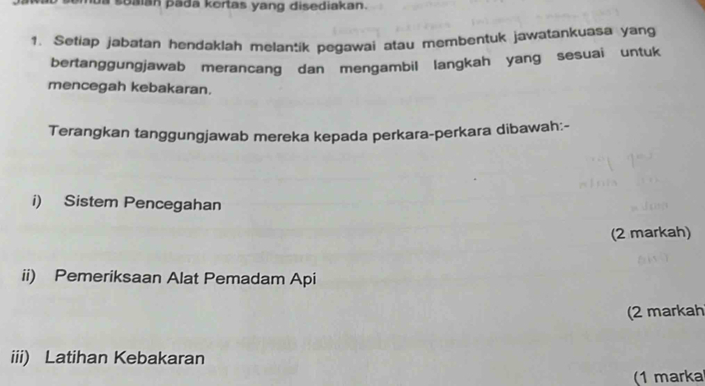 soaian pada kortas yang disediakan. 
1. Setiap jabatan hendaklah melantik pegawai atau membentuk jawatankuasa yang 
bertanggungjawab merancang dan mengambil langkah yang sesuai untuk 
mencegah kebakaran. 
Terangkan tanggungjawab mereka kepada perkara-perkara dibawah:- 
i) Sistem Pencegahan 
(2 markah) 
ii) Pemeriksaan Alat Pemadam Api 
(2 markah 
iii) Latihan Kebakaran 
(1 marka