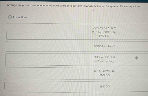 Arrange the given pseudocode in the correct order to perform forward elimination for system of linear equations. 
Instructions
DOFORJ=k+1ton
a_U=a_U-factor-a_kJ
ENDDO
DOFORk=1n-1
DOFORi=k+1,n
factor=a_kk/a_kk
b_1=b_1-factor· b_k
ENDDO 
END DO