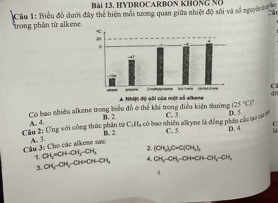 HYDROCARBON KHÔNG NÖ
Câu 1: Biểu đồ dưới đây thể hiện mối tương quan giữa nhiệt độ sôi và số nguyên tửư ào Câu
trong phân tử alkene.
Câ
Nhiệt độ sôi của một số alkene dit
Có bao nhiêu alkene trong biểu đồ ở thể khí trong điều kiện thường (25°C) ?
B. 2. C. 3. D. 5.
A. 4.
Câu 2: Ứng với công thức phân tử C_5H_8 có bao nhiêu alkyne là đồng phân cầu tạo của nh
D. 4.
B. 2. C. 5. là
Câu 3: Cho các alkene sau: C
A. 3.
1. CH_2=CH-CH_2-CH_3
2. (CH_3)_2C=C(CH_3)_2
3. CH_3-CH_2-CH=CH-CH_3
4. CH_3-CH_2-CH=CH-CH_2-CH_3
8