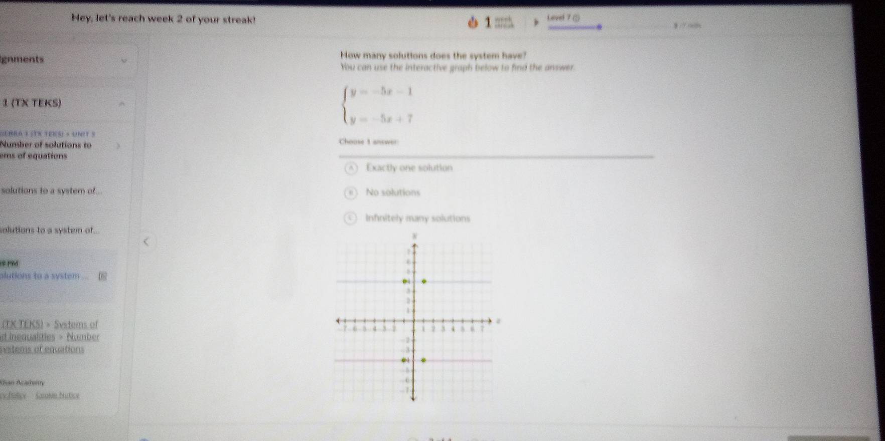 Hey, let's reach week 2 of your streak! Level 7 ⑤
1 mzh
gnments How many solutions does the system have?
You can use the interactive graph below to find the answer.
1 (T× TEKS)
beginarrayl y=-5x-1 y=-5x+7endarray.
Gebra t (Tx tens) » unit s
Number of solutions to Choose 1 answer
ems of equations
Exactly one solution
solutions to a system of No solutions
Infinitely many solutions
solutions to a system of...
19
alutions to a system ... [
(TK TEKS) = Svstems of 
d inequalities > Number 
nestems of equations 
Khan Academy
cy fulicy Goalin Matice