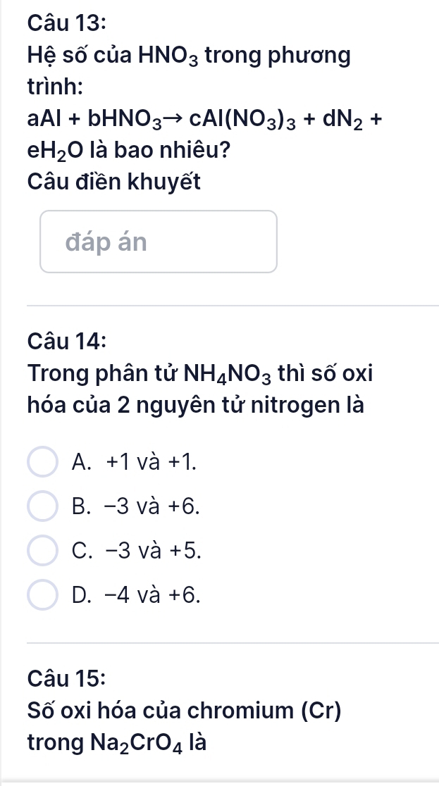 Hệ số của HNO_3 trong phương
trình:
aAl+bHNO_3to cAl(NO_3)_3+dN_2+
e H_2O là bao nhiêu?
Câu điền khuyết
đáp án
Câu 14:
Trong phân tử NH_4NO_3 thì số oxi
hóa của 2 nguyên tử nitrogen là
A. +1 và +1.
B. −3 và +6.
C. −3 và +5.
D. −4 và +6.
Câu 15:
Số oxi hóa của chromium (Cr)
trong Na_2CrO_4ldot a