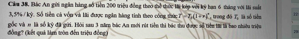 Bác An gửi ngân hàng số tiền 200 triệu đồng theo thể thức lãi kép với kỳ hạn 6 tháng với lãi suất
3,5% / kỳ. Số tiền cả vốn và lãi được ngân hàng tính theo công thức T=T_0(1+r)^n , trong đó T_0 là số tiền 
22: 
gốc và n là số kỳ đã gửi. Hỏi sau 3 năm bác An mới rút tiền thì bác thu được số tiền lãi là bao nhiêu triệu 29 : 
đồng? (kết quả làm tròn đến triệu đồng)