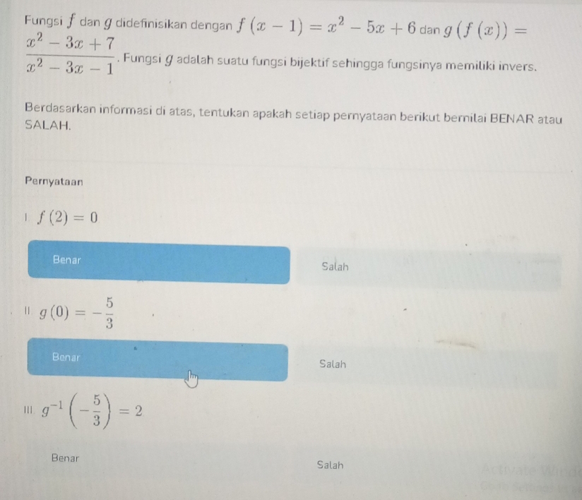 Fungsi f dan ɡdidefinisikan dengan f(x-1)=x^2-5x+6 dan g(f(x))=
 (x^2-3x+7)/x^2-3x-1 . Fungsi Ø adalah suatu fungsi bijektif sehingga fungsinya memiliki invers.
Berdasarkan informasi di atas, tentukan apakah setiap pernyataan berikut bernilai BENAR atau
SALAH.
Pernyataan
| f(2)=0
Benar Salah
Ⅱ. g(0)=- 5/3 
Benar Salah
III. g^(-1)beginpmatrix - 5/3 endpmatrix =2
Benar Salah