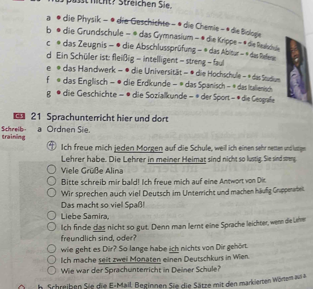 passt nicht? Streichen Sie.
a die Physik - • die Geschichte - • die Chemie - • die Biologe
b die Grundschule − • das Gymnasium - • die Krippe - • die Realschule
C das Zeugnis - • die Abschlussprüfung − * das Abitur - * das Referar
d Ein Schüler ist: fleißig - intelligent - streng - faul
e das Handwerk - • die Universität - • die Hochschule - • das Studium
fù das Englisch - • die Erdkunde - • das Spanisch - * das Italienisch
g * die Geschichte − • die Sozialkunde - * der Sport - • die Geografie
€ 21 Sprachunterricht hier und dort
Schreib- a Ordnen Sie.
training
Ich freue mich jeden Morgen auf die Schule, weil ich einen sehr netten und lustigen
Lehrer habe. Die Lehrer in meiner Heimat sind nicht so lustig. Sie sind streng
Viele Grüße Alina
Bitte schreib mir bald! Ich freue mich auf eine Antwort von Dir.
Wir sprechen auch viel Deutsch im Unterricht und machen häufig Gruppenarbeit.
Das macht so viel Spaß!
Liebe Samira,
Ich finde das nicht so gut. Denn man lernt eine Sprache leichter, wenn die Lehrer
freundlich sind, oder?
wie geht es Dir? So lange habe ich nichts von Dir gehört.
Ich mache seit zwei Monaten einen Deutschkurs in Wien.
Wie war der Sprachunterricht in Deiner Schule?
. B cheiben Sie die E-Mail, Beginnen Sie die Sätze mit den markierten Wörtern aus a.