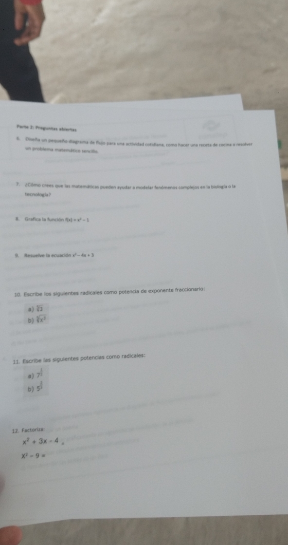 Parte 2: Preguntas abiertas 
6. Diseña un pequeño diagrama de flujo para una actividad cotidiana, como hacer una receta de cocina o resolver 
un problema matemático sencillo. 
7. ¿Cómo crees que las matemáticas pueden ayudar a modelar fenómenos complejos en la biología o la 
tecnologia? 
8. Grafica la función f(x)=x^2-1
9. Resuelve la ecuación x^2-4x+3
10. Escribe los siguientes radicales como potencia de exponente fraccionario: 
a) sqrt[5](3)
b) sqrt[5](x^3)
11. Escribe las siguientes potencias como radicales: 
a) 7^(frac 1)2
b) 5^(frac 2)3
12. Factoriza:
x^2+3x-4
X^2-9=