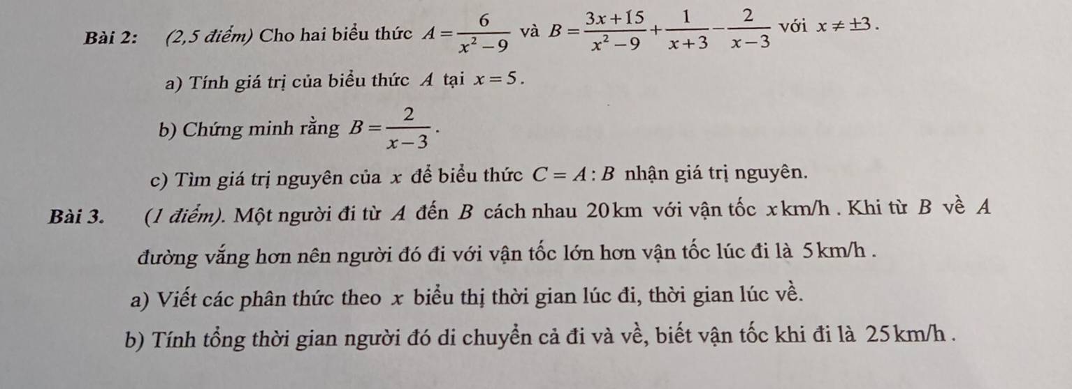 (2,5 điểm) Cho hai biểu thức A= 6/x^2-9  và B= (3x+15)/x^2-9 + 1/x+3 - 2/x-3  với x!= ± 3. 
a) Tính giá trị của biểu thức A tại x=5. 
b) Chứng minh rằng B= 2/x-3 . 
c) Tìm giá trị nguyên của x để biểu thức C=A:B nhận giá trị nguyên. 
Bài 3. (1 điểm). Một người đi từ A đến B cách nhau 20km với vận tốc xkm/h. Khi từ B về A 
đường vắng hơn nên người đó đi với vận tốc lớn hơn vận tốc lúc đi là 5km/h. 
a) Viết các phân thức theo x biểu thị thời gian lúc đi, thời gian lúc về. 
b) Tính tổng thời gian người đó di chuyển cả đi và về, biết vận tốc khi đi là 25km/h.