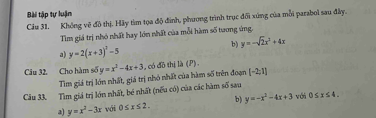 Bài tập tự luận 
Câu 31. Không vẽ đồ thị. Hãy tìm tọa độ đỉnh, phương trình trục đối xứng của mỗi parabol sau đây. 
Tìm giá trị nhỏ nhất hay lớn nhất của mỗi hàm số tương ứng. 
b) y=-sqrt(2)x^2+4x
a) y=2(x+3)^2-5
Câu 32. Cho hàm số y=x^2-4x+3 , có đồ thị là (P) . 
Tìm giá trị lớn nhất, giá trị nhỏ nhất của hàm số trên đoạn [-2;1]
Câu 33. Tìm giá trị lớn nhất, bé nhất (nếu có) của các hàm số sau 
a) y=x^2-3x với 0≤ x≤ 2. b) y=-x^2-4x+3 với 0≤ x≤ 4.