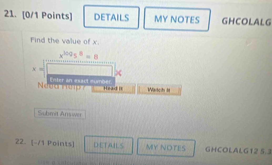 DETAILS MY NOTES GHCOLALG 
Find the value of x.
x^(log)5^8=8
x=
Enter an exact number 
Need nelp Read It Watch It 
Submit Answer 
22. [-/1 Points] DETAILS MY NOTES GHCOLALG12 5.3