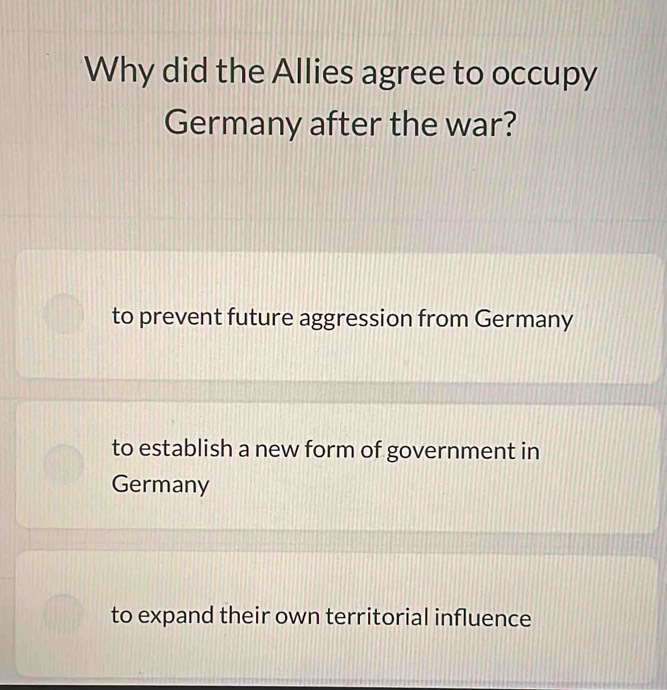 Why did the Allies agree to occupy
Germany after the war?
to prevent future aggression from Germany
to establish a new form of government in
Germany
to expand their own territorial influence