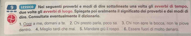 ssico Nei seguenti proverbi e modi di dire sottolineate una volta gli avverbi di tempo, 
due volte gIi avverbi di luogo. Spiegate poi oralmente il significato dei proverbi e dei modi di 
dire. Consultate eventualmente il dizionario. 
1. Oggi a me, domani a te. 2. Chi presto parla, poco sa. 3. Chi non apre la bocca, non le piove 
dentro. 4. Meglio tardi che mai. 5. Mandare giù il rospo. 6. Essere fuori di molto denaro.