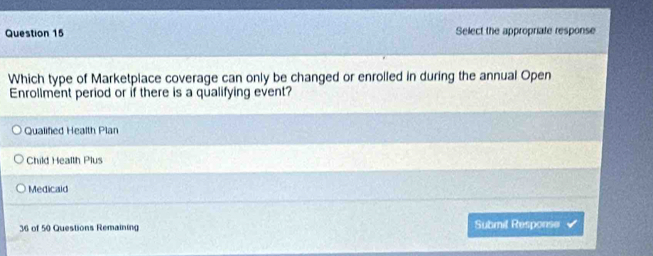 Select the appropriate response
Which type of Marketplace coverage can only be changed or enrolled in during the annual Open
Enrollment period or if there is a qualifying event?
Qualifed Health Plan
Child Health Plus
Medicaid
36 of 50 Questions Remaining Submil Response