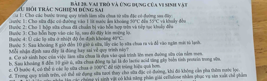 vai trò và ứng dụng của vi sinh vật
u hỏi trác nghiệm đúng sai
*u 1: Cho các bước trong quy trình làm sữa chua từ sữa đặc có đường sau đây:
Bước 1: Cho sữa đặc có đường vào 1 lít nước ẩm khoảng 50°C đến 55°C và khuẩy đều
Bước 2: Cho 1 hộp sữa chua đã chuẩn bị vào hỗn hợp trên và tiếp tục khuẩy đều
Bước 3: Cho hỗn hợp vào các lọ, sau đó đậy kín miệng lọ.
Bước 4: Ủ các lọ sữa ở nhiệt độ ổn định khoảng 40°C. 
Bước 5: Sau khoảng 8 giờ đến 10 giờ ủ sữa, lấy các lọ sữa chua ra và để vào ngăn mát tủ lạnh.
Mỗi nhận định sau đây là đúng hay sai về quy trình này?
a. Cơ sở sinh học của việc làm sữa chua là dựa vào quá trình lên men đường sữa của nấm men.
b. Sau khoảng 8 đến 10 giờ ủ, sữa chua đông tụ lại là do lactic acid tăng gây biến tính protein trong sữa.
c. Ở bước 4, có thể ủ các lọ sữa chua ở 100°C để tiệt trùng hiệu quả hơn.
d. Trong quy trình trên, có thể sử dụng sữa tươi thay cho sữa đặc có đường, khi đó không cần pha thêm nước lọc.
lân lân các chủng vị sinh vật có khả năng phân giải cellulose nhằm phục vụ sản xuất chê phâm