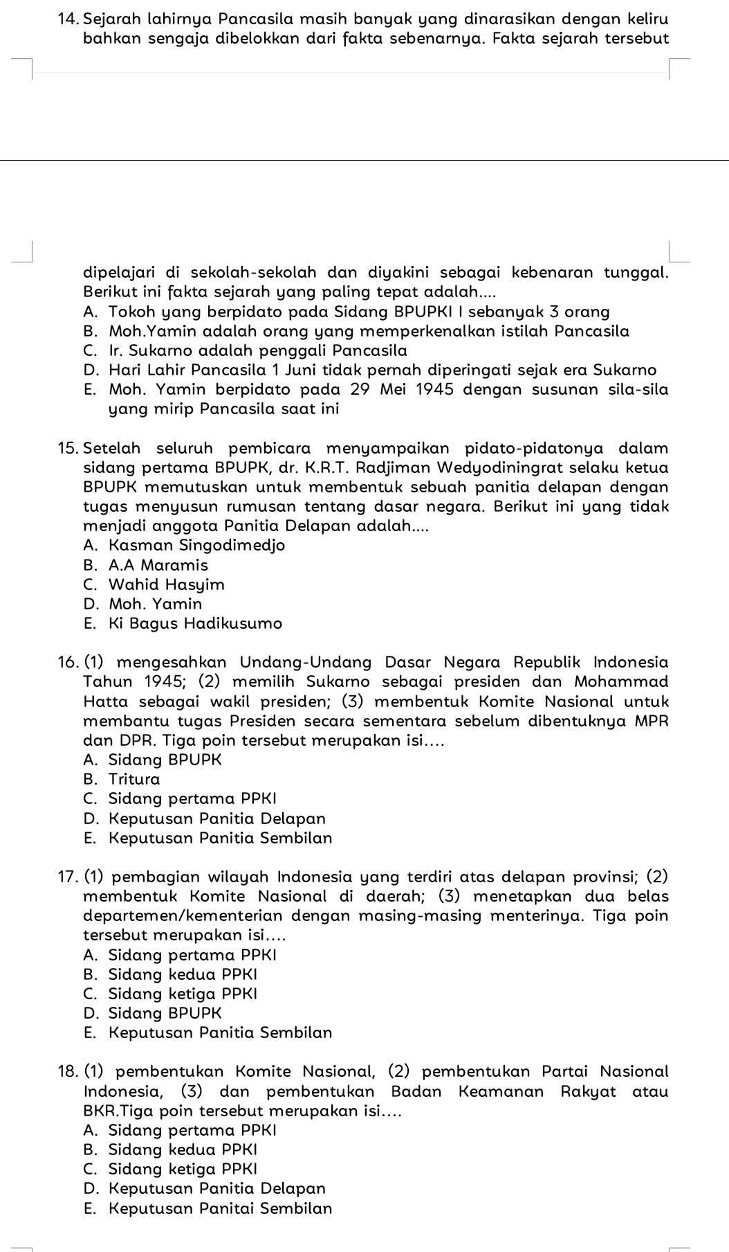 Sejarah lahirnya Pancasila masih banyak yang dinarasikan dengan keliru
bahkan sengaja dibelokkan dari fakta sebenarya. Fakta sejarah tersebut
dipelajari di sekolah-sekolah dan diyakini sebagai kebenaran tunggal.
Berikut ini fakta sejarah yang paling tepat adalah....
A. Tokoh yang berpidato pada Sidang BPUPKI I sebanyak 3 orang
B. Moh.Yamin adalah orang yang memperkenalkan istilah Pancasila
C. Ir. Sukarno adalah penggali Pancasila
D. Hari Lahir Pancasila 1 Juni tidak pernah diperingati sejak era Sukarno
E. Moh. Yamin berpidato pada 29 Mei 1945 dengan susunan sila-sila
yang mirip Pancasila saat ini
15. Setelah seluruh pembicara menyampaikan pidato-pidatonya dalam
sidang pertama BPUPK, dr. K.R.T. Radjiman Wedyodiningrat selaku ketua
BPUPK memutuskan untuk membentuk sebuah panitia delapan dengan
tugas menyusun rumusan tentang dasar negara. Berikut ini yang tidak
menjadi anggota Panitia Delapan adalah....
A. Kasman Singodimedjo
B. A.A Maramis
C. Wahid Hasyim
D. Moh. Yamin
E. Ki Bagus Hadikusumo
16.(1) mengesahkan Undang-Undang Dasar Negara Republik Indonesia
Tahun 1945; (2) memilih Sukarno sebagai presiden dan Mohammad
Hatta sebagai wakil presiden; (3) membentuk Komite Nasional untuk
membantu tugas Presiden secara sementara sebelum dibentuknya MPR
dan DPR. Tiga poin tersebut merupakan isi....
A. Sidang BPUPK
B. Tritura
C. Sidang pertama PPKI
D. Keputusan Panitia Delapan
E. Keputusan Panitia Sembilan
17. (1) pembagian wilayah Indonesia yang terdiri atas delapan provinsi; (2)
membentuk Komite Nasional di daerah; (3) menetapkan dua belas
departemen/kementerian dengan masing-masing menterinya. Tiga poin
tersebut merupakan isi....
A. Sidang pertama PPKI
B. Sidang kedua PPKI
C. Sidang ketiga PPKI
D. Sidang BPUPK
E. Keputusan Panitia Sembilan
18. (1) pembentukan Komite Nasional, (2) pembentukan Partai Nasional
Indonesia, (3) dan pembentukan Badan Keamanan Rakyat atau
BKR.Tiga poin tersebut merupakan isi....
A. Sidang pertama PPKI
B. Sidang kedua PPKI
C. Sidang ketiga PPKI
D. Keputusan Panitia Delapan
E. Keputusan Panitai Sembilan