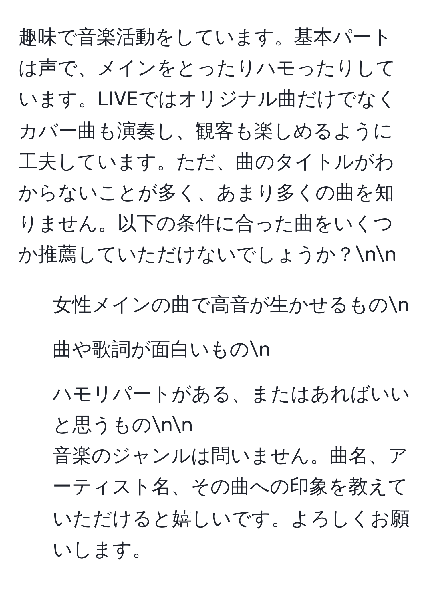 趣味で音楽活動をしています。基本パートは声で、メインをとったりハモったりしています。LIVEではオリジナル曲だけでなくカバー曲も演奏し、観客も楽しめるように工夫しています。ただ、曲のタイトルがわからないことが多く、あまり多くの曲を知りません。以下の条件に合った曲をいくつか推薦していただけないでしょうか？nn
- 女性メインの曲で高音が生かせるものn
- 曲や歌詞が面白いものn
- ハモリパートがある、またはあればいいと思うものnn
音楽のジャンルは問いません。曲名、アーティスト名、その曲への印象を教えていただけると嬉しいです。よろしくお願いします。