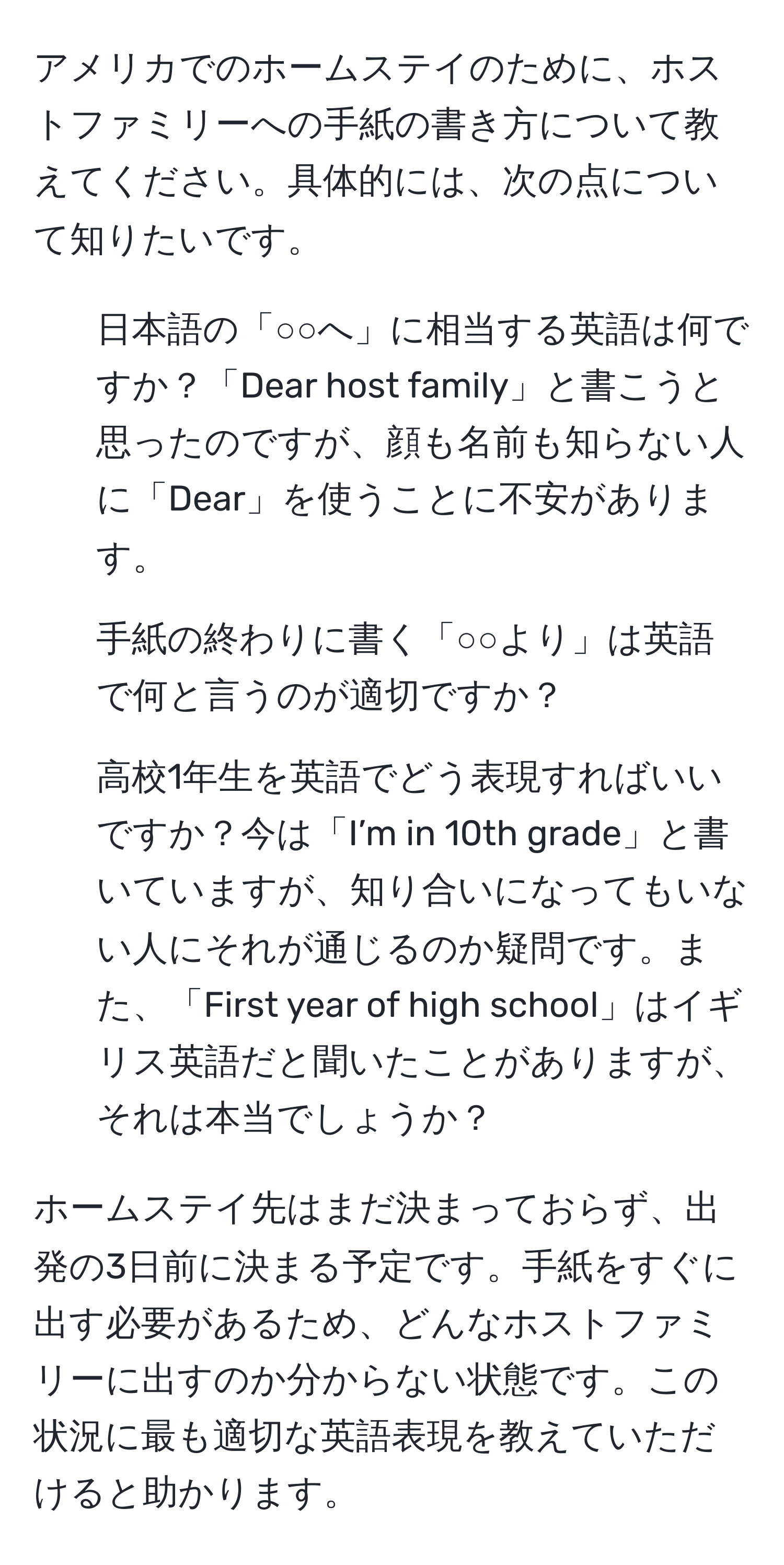 アメリカでのホームステイのために、ホストファミリーへの手紙の書き方について教えてください。具体的には、次の点について知りたいです。

1. 日本語の「○○へ」に相当する英語は何ですか？「Dear host family」と書こうと思ったのですが、顔も名前も知らない人に「Dear」を使うことに不安があります。
2. 手紙の終わりに書く「○○より」は英語で何と言うのが適切ですか？
3. 高校1年生を英語でどう表現すればいいですか？今は「I’m in 10th grade」と書いていますが、知り合いになってもいない人にそれが通じるのか疑問です。また、「First year of high school」はイギリス英語だと聞いたことがありますが、それは本当でしょうか？

ホームステイ先はまだ決まっておらず、出発の3日前に決まる予定です。手紙をすぐに出す必要があるため、どんなホストファミリーに出すのか分からない状態です。この状況に最も適切な英語表現を教えていただけると助かります。