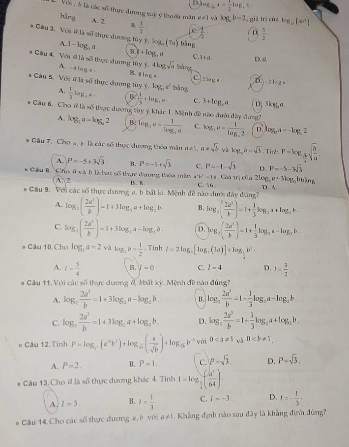 D. log _sqrt(a)x= 1/2 log _ax.
L Với  à là các số thực dương tuỷ ý tho0ả mãn a!= 1 và log _ab=2 , giá trị của log _c(ab^2)
bằng A. 2. B.  3/2 . C.  1/2 · D.  5/2 ·
Câu 3. Với đ là s 5 thực dương tùy y,log _3(7a) bằng
A. 1-log _7a. B.I +log _7a. C. 1+a. D.a
Câu 4. Với đ là số thực dương tùy y,4log sqrt(a) bằng
A. -4 log a - B. s log a C. 2 log a D.  - 2 log a
# Câu 5. Với # là số thực dương tùy y,log _3a^3 bằng
A.  1/3 log _3a B. ) 1/3 +log ,a- C. 3+log _5a. D) 3log _5a.
Câu 6. Cho # là số thực dương tùy ý khác 1. Mệnh đề nào dưới đây đúng?
A. log _2a=log _a2 B log _2a=frac 1log _2a C. log _2a=frac 1log _a2 D. log _2a=-log _a2
* Cầu 7. Cho a b là các số thực dương thỏa mãn a!= 1,a!= sqrt(b) và log _ab=sqrt(3) Tính P=log _ sqrt(b)/a sqrt(frac b)a.
A. P=-5+3sqrt(3) B. P=-1+sqrt(3) C. P=-1-sqrt(3) D. P=-5-3sqrt(3)
、  Cầu 8. Cho # và b là hai số thực dương thỏa mãn # b^3=16. Giá trị của 2log _2a+3log _2bbdelta ng
A. 2 B. 8 C. 16 . D. 4.
* Câu 9. Với các số thực dương #, b bất kì. Mệnh đề nào dưới đây dúng?
A. log _2( 2a^3/b )=1+3log _2a+log _2b. B. log _2( 2a^3/b )=1+ 1/3 log _2a+log _2b.
C. log _2( 2a^3/b )=1+3log _2a-log _2b. D. log _2( 2a^3/b )=1+ 1/3 log _2a-log _2b.
Câu 10.Cho log _3a=2 và log _2b= 1/2 . Tính I=2log _3[log _3(3a)]+log _ 1/4 b^2.
A. I= 5/4  B. I=0 C. I=4 D. I= 3/2 
# Câu 11. Với các số thực dương đ, bbất kỳ. Mệnh đề nào đúng?
A. log _2 2a^3/b =1+3log _2a-log _2b. B. log _2 2a^3/b =1+ 1/3 log _2a-log _2b.
C. log _2 2a^3/b =1+3log _2a+log _2b. D. log _2 2a^3/b =1+ 1/3 log _2a+log _2b.
» Câu 12. Tỉnh P=log _a^2(a^(10)b^2)+log _sqrt(a)( a/sqrt(b) )+log _sqrt[5](b)b^(-2) với 0 cà 0
A. P=2. B. P=1. C. p=sqrt(3). D. P=sqrt(3).
* Câu 13. Cho # là số thực dương khác 4. Tính I=log _ a/4 ( a^3/64 ).
A. I=3. B. I= 1/3 · C. I=-3. D. I=- 1/3 ·
# Câu 14.Cho các số thực dương a,b với a!= 1. Khẳng định nào sau đây là khắng định đúng?