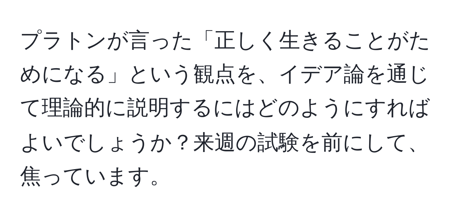 プラトンが言った「正しく生きることがためになる」という観点を、イデア論を通じて理論的に説明するにはどのようにすればよいでしょうか？来週の試験を前にして、焦っています。