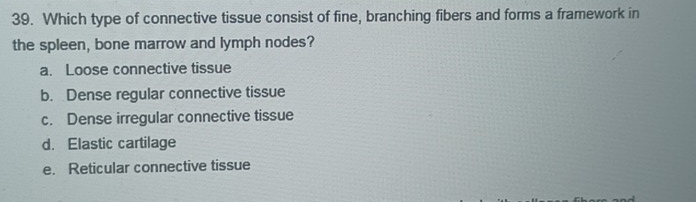 Which type of connective tissue consist of fine, branching fibers and forms a framework in
the spleen, bone marrow and lymph nodes?
a. Loose connective tissue
b. Dense regular connective tissue
c. Dense irregular connective tissue
d. Elastic cartilage
e. Reticular connective tissue