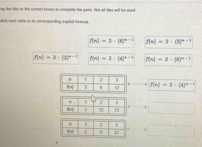 rag the tiles to the correct boxes to complete the pairs. Not all tiles will be used.
atch each table to its corresponding explicit formula.
f(n)=2· (6)^n-1 f(n)=2· (3)^n-1
f(n)=3· (2)^n-1 f(n)=2· (4)^n-1 f(n)=3· (6)^n-1
f(n)=3· (4)^n-1