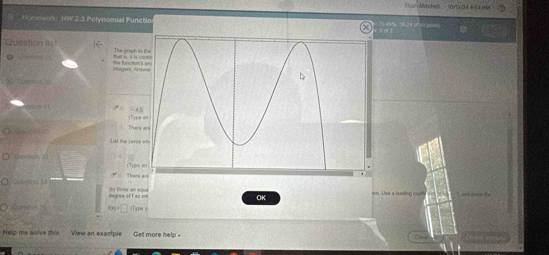 Elijah Mitchell 10/13/24 4-54 P 
Homework: HW 2.3 Polynomial Functio 76.45%, 36, 21 of 48 gn 
: Dof 2 
Question list 
The grach to 
that is it is c 
the function's 
integers Ans 
ration 31
-4.5
(Type 
. There 
List the zeros 
Qunstion 33 
(Type 
There 
Question 34 
(b) Write an equa wn. Use a leading coeff ! and make D 
degree of f as sm 
OK
f(x)=□ pe y 
Help me solve this View an example Get more help - 
Crear