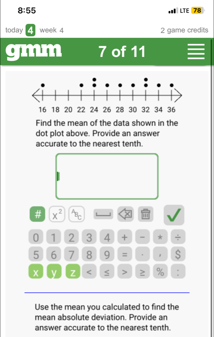 8:55 LTE 78 
today week 4 2 game credits 
gmm 7 of 11 
Find the mean of the data shown in the 
dot plot above. Provide an answer 
accurate to the nearest tenth. 
# X^(2^AB_C) L J X ''' a
0 1 2 3 4 + * ÷
5 6 7 8 9 = . 1 S
X y Z < ≤ > ≥ % : 
Use the mean you calculated to find the 
mean absolute deviation. Provide an 
answer accurate to the nearest tenth.