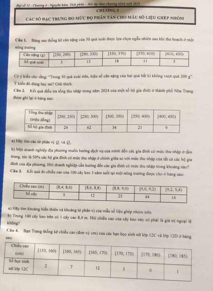 Đại số 12 - Chương 4 - Nguyên hàm. Tích phân -- Bài tập theo chương trình mới 2025
CHƯONG 3
cáC sÓ đặC trưnG đO mứC đọ phân tán chO mÂU SÓ liệU ghép nhóm
Câu 1. Bảng sau thống kê cân nặng của 50 quả xoài được lựa chọn ngẫu nhiên sau khi thu hoạch ở một
nô
Có ý kiến cho rằng: “Trong 50 quả xoài trên, hiệu số cân nặng của hai quả bất kì không vượt quá 200 g”.
Ý kiến đó đúng hay sai? Giải thích.
Câu 2. Kết quả điều tra tổng thu nhập trong năm 2024 của một số hộ gia đình ở thành phố Nha Trang
được ghỉ lại ở bảng sau:
a) Hãy tìm các tứ phân vị Q và Q, .
b) Một doanh nghiệp địa phương muốn hướng dịch vụ của mình đến các gia đình có mức thu nhập ở tầm
trung, tức là 50% các hộ gia đình có mức thu nhập ở chính giữa so với mức thu nhập của tất cả các hộ gia
đình của địa phương. Hỏi doanh nghiệp cần hướng đến các gia đình có mức thu nhập trong khoảng nào?
Câu 3. Kết quả đo chiều cao của 100 cây keo 3 năm tuổi tại một nông trường được cho ở bảng sau:
a) Hãy tìm khoảng biến thiên và khoảng tứ phân vị của mẫu số liệu ghép nhóm trên.
b) Trong 100 cây keo trên có 1 cây cao 8,4 m. Hỏi chiều cao của cây keo này có phải là giá trì ngoại lệ
không?
Câu 4. Bạn Trang thống kê chiều cao (đơn vị: cm) của các bạn học sinh nữ lớp 12C và lớp 12D ở bảng
sau: