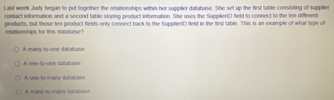 Last week Judy began to put together the relationships within her supplier database. She set up the first table consisting of supplier
contact information and a second table storing product information. She uses the SupplierID field to connect to the ten different
products, but those ten product fields only connect back to the SupplierID field in the first table. This is an example of what type of
relationships for this database?
A many-to-one database.
A one-to-one database
A one-to-many database
A many-to-many database