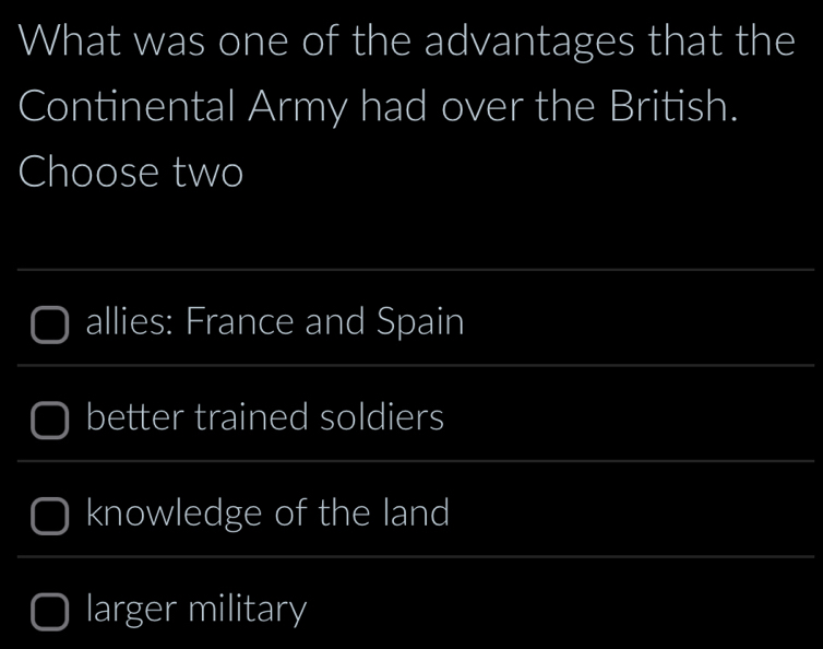 What was one of the advantages that the
Continental Army had over the British.
Choose two
allies: France and Spain
better trained soldiers
knowledge of the land
larger military