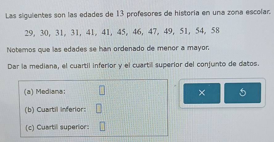 Las siguientes son las edades de 13 profesores de historia en una zona escolar.
29, 30, 31, 31, 41, 41, 45, 46, 47, 49, 51, 54, 58
Notemos que las edades se han ordenado de menor a mayor. 
Dar la mediana, el cuartil inferior y el cuartil superior del conjunto de datos. 
,. 
(a) Mediana: □ × 
(b) Cuartil inferior: □ 
(c) Cuartil superior: