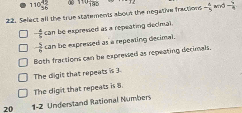 110 49/56  ⑧ 110frac 180 12
22. Select all the true statements about the negative fractions - 4/5  and - 5/6 .
- 4/5  can be expressed as a repeating decimal.
- 5/6  can be expressed as a repeating decimal.
Both fractions can be expressed as repeating decimals.
The digit that repeats is 3.
The digit that repeats is 8.
20 1 -2 Understand Rational Numbers