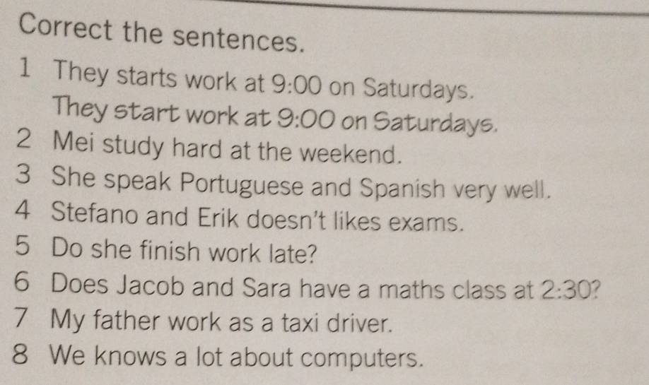 Correct the sentences. 
1 They starts work at 9:00 on Saturdays. 
They start work at 9:00 on Saturdays. 
2 Mei study hard at the weekend. 
3 She speak Portuguese and Spanish very well. 
4 Stefano and Erik doesn't likes exams. 
5 Do she finish work late? 
6 Does Jacob and Sara have a maths class at 2:30 
7 My father work as a taxi driver. 
8 We knows a lot about computers.