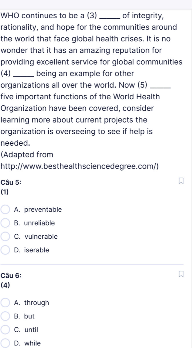 WHO continues to be a (3) _of integrity,
rationality, and hope for the communities around
the world that face global health crises. It is no
wonder that it has an amazing reputation for
providing excellent service for global communities
(4) _being an example for other
organizations all over the world. Now (5)_
five important functions of the World Health
Organization have been covered, consider
learning more about current projects the
organization is overseeing to see if help is
needed.
(Adapted from
http://www.besthealthsciencedegree.com/)
Câu 5:
(1)
A. preventable
B. unreliable
C. vulnerable
D. iserable
Câu 6:
(4)
A. through
B. but
C. until
D. while