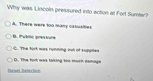 Why was Lincoln pressured into action at Fort Sumter?
A. There were too many casualties
B. Public pressure
C. The fort was running out of supplies
D. The fort was taking too much damage
Reset Selection